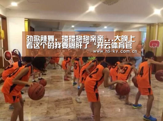 劲歌辣舞,搂搂抱抱亲亲...大晚上看这个的我要爆肝了‘开云体育官网’(图1) 开云体育官网